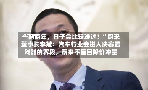 “下面一到两年，日子会比较难过！”蔚来董事长李斌：汽车行业会进入决赛最残酷的赛段，蔚来不盲目降价冲量-第2张图片