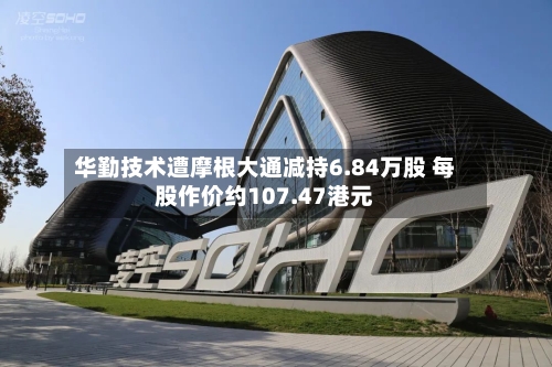 华勤技术遭摩根大通减持6.84万股 每股作价约107.47港元-第2张图片
