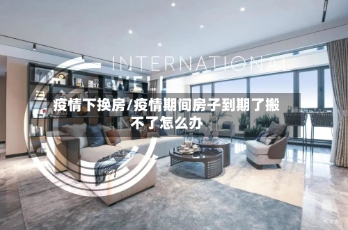 疫情下换房/疫情期间房子到期了搬不了怎么办
