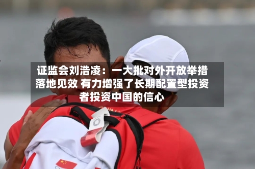 证监会刘浩凌：一大批对外开放举措落地见效 有力增强了长期配置型投资者投资中国的信心