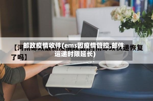 邮政疫情收件(ems因疫情管控,邮件运递时限延长)