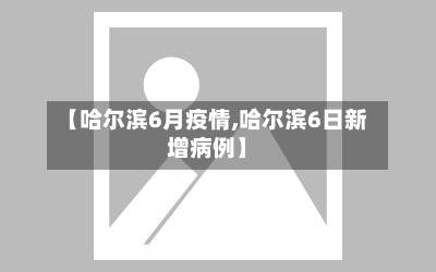 【哈尔滨6月疫情,哈尔滨6日新增病例】