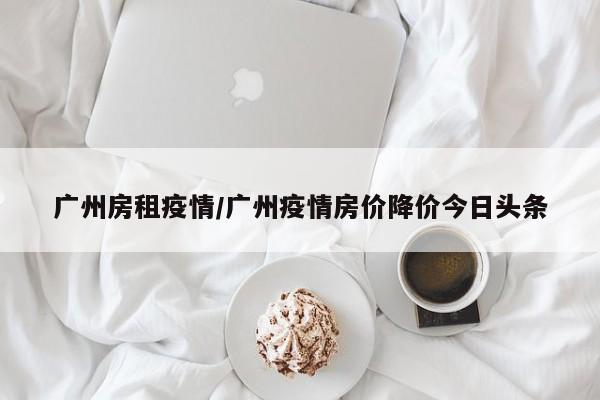 广州房租疫情/广州疫情房价降价今日头条