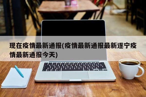 现在疫情最新通报(疫情最新通报最新遂宁疫情最新通报今天)