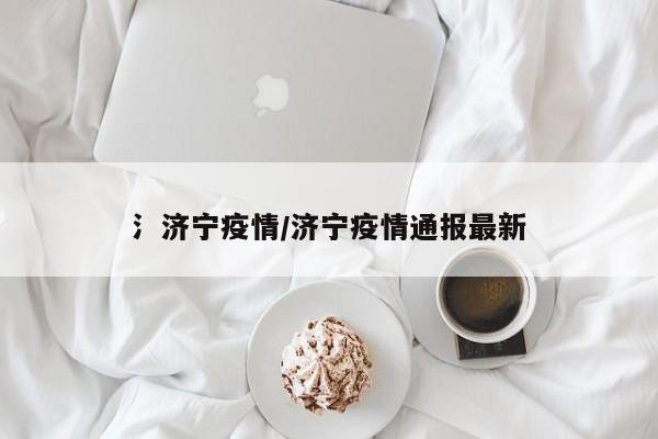 氵济宁疫情/济宁疫情通报最新