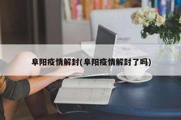 阜阳疫情解封(阜阳疫情解封了吗)