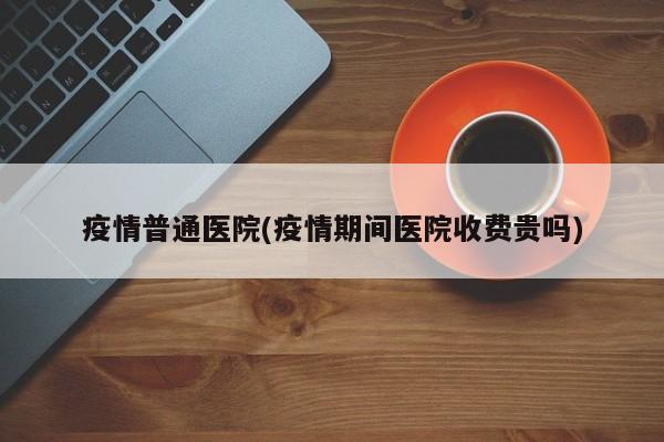 疫情普通医院(疫情期间医院收费贵吗)