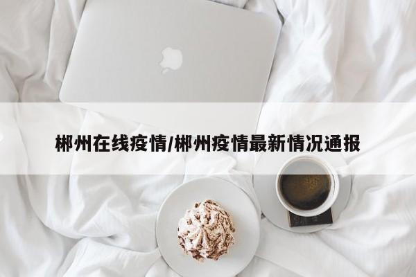 郴州在线疫情/郴州疫情最新情况通报